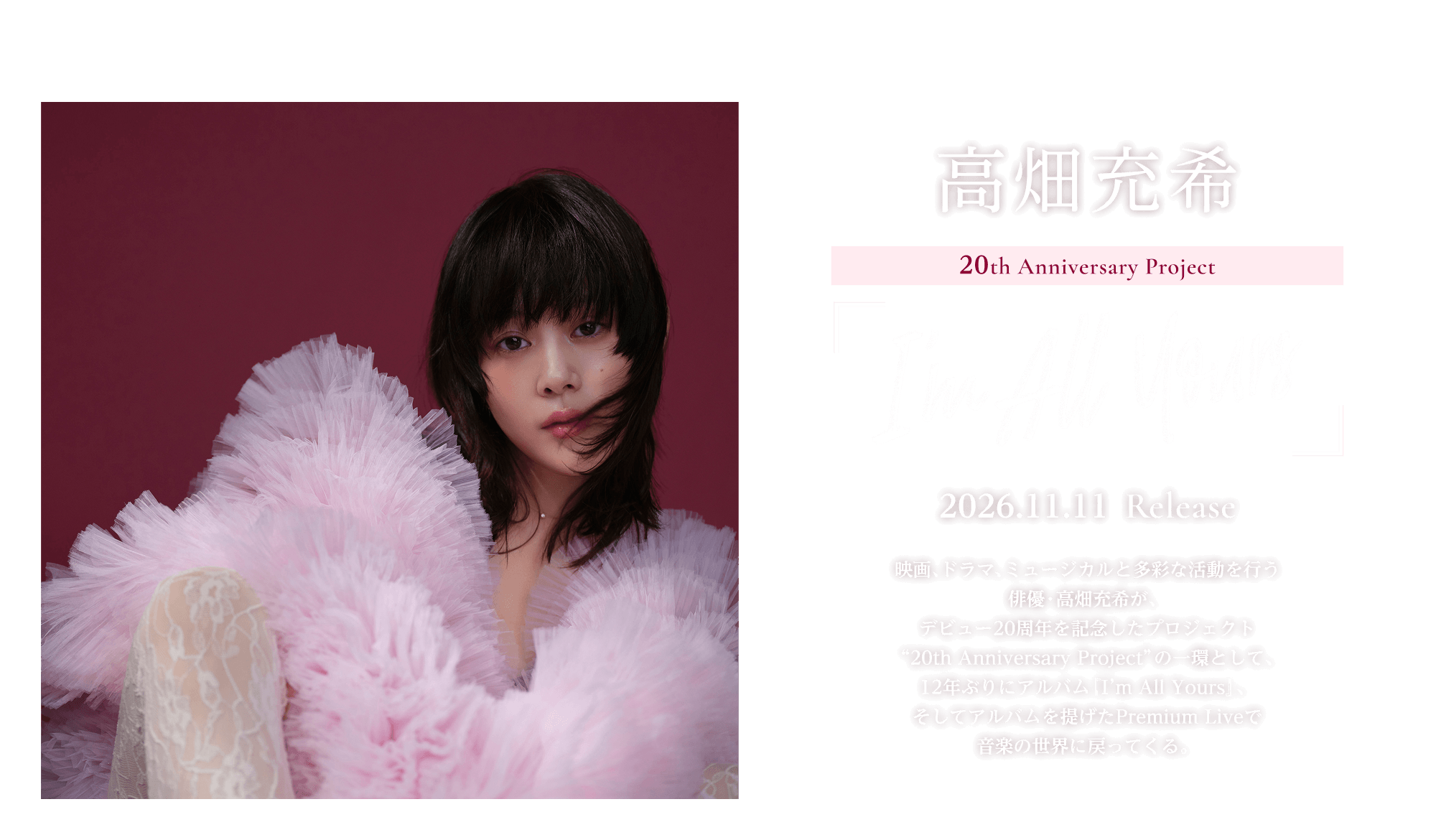 高畑充希 20th Anniversary Project 『I’m All Yours』 2026.11.11 Release!! 映画、ドラマ、ミュージカルと多彩な活動を行う俳優・高畑充希が、デビュー20周年を記念したプロジェクト ”20th Anniversary Project” の一環として、12年ぶりにアルバム『I’m All Yours』、そしてアルバムを提げたPremium Liveで音楽の世界に戻ってくる。